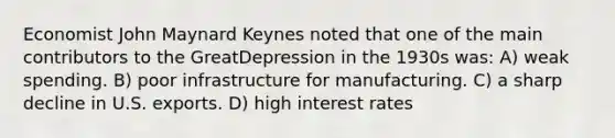 Economist John Maynard Keynes noted that one of the main contributors to the GreatDepression in the 1930s was: A) weak spending. B) poor infrastructure for manufacturing. C) a sharp decline in U.S. exports. D) high interest rates