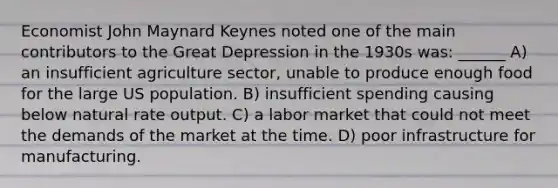 Economist John Maynard Keynes noted one of the main contributors to the Great Depression in the 1930s was: ______ A) an insufficient agriculture sector, unable to produce enough food for the large US population. B) insufficient spending causing below natural rate output. C) a labor market that could not meet the demands of the market at the time. D) poor infrastructure for manufacturing.