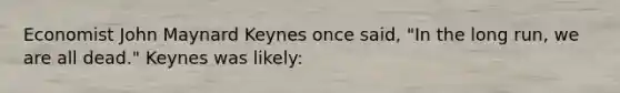 Economist John Maynard Keynes once said, "In the long run, we are all dead." Keynes was likely: