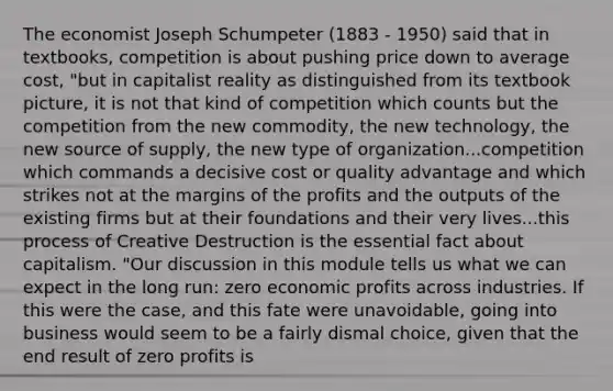 The economist Joseph Schumpeter (1883 - 1950) said that in textbooks, competition is about pushing price down to average cost, "but in capitalist reality as distinguished from its textbook picture, it is not that kind of competition which counts but the competition from the new commodity, the new technology, the new source of supply, the new type of organization...competition which commands a decisive cost or quality advantage and which strikes not at the margins of the profits and the outputs of the existing firms but at their foundations and their very lives...this process of Creative Destruction is the essential fact about capitalism. "Our discussion in this module tells us what we can expect in the long run: zero economic profits across industries. If this were the case, and this fate were unavoidable, going into business would seem to be a fairly dismal choice, given that the end result of zero profits is