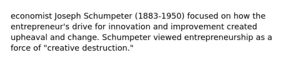 economist Joseph Schumpeter (1883-1950) focused on how the entrepreneur's drive for innovation and improvement created upheaval and change. Schumpeter viewed entrepreneurship as a force of "creative destruction."