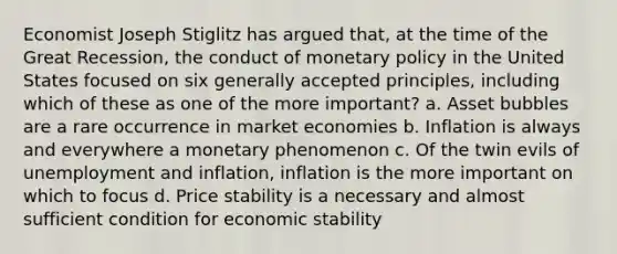 Economist Joseph Stiglitz has argued that, at the time of the Great Recession, the conduct of monetary policy in the United States focused on six generally accepted principles, including which of these as one of the more important? a. Asset bubbles are a rare occurrence in market economies b. Inflation is always and everywhere a monetary phenomenon c. Of the twin evils of unemployment and inflation, inflation is the more important on which to focus d. Price stability is a necessary and almost sufficient condition for economic stability