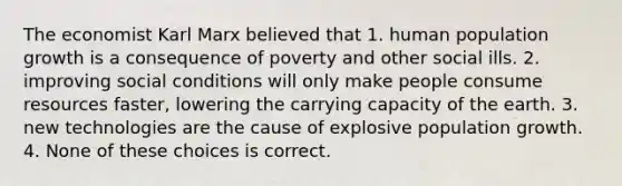 The economist Karl Marx believed that 1. human population growth is a consequence of poverty and other social ills. 2. improving social conditions will only make people consume resources faster, lowering the carrying capacity of the earth. 3. new technologies are the cause of explosive population growth. 4. None of these choices is correct.