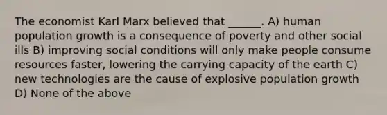 The economist Karl Marx believed that ______. A) human population growth is a consequence of poverty and other social ills B) improving social conditions will only make people consume resources faster, lowering the carrying capacity of the earth C) new technologies are the cause of explosive population growth D) None of the above