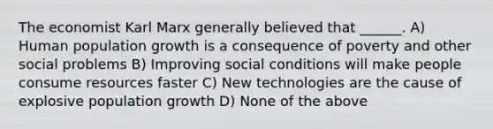 The economist Karl Marx generally believed that ______. A) Human population growth is a consequence of poverty and other social problems B) Improving social conditions will make people consume resources faster C) New technologies are the cause of explosive population growth D) None of the above