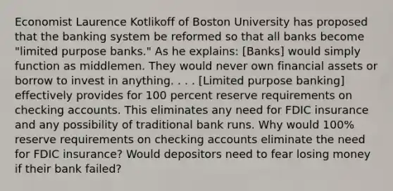 Economist Laurence Kotlikoff of Boston University has proposed that the banking system be reformed so that all banks become "limited purpose banks." As he explains: [Banks] would simply function as middlemen. They would never own financial assets or borrow to invest in anything. . . . [Limited purpose banking] effectively provides for 100 percent reserve requirements on checking accounts. This eliminates any need for FDIC insurance and any possibility of traditional bank runs. Why would 100% reserve requirements on checking accounts eliminate the need for FDIC insurance? Would depositors need to fear losing money if their bank failed?