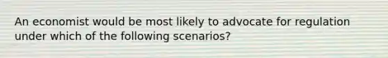 An economist would be most likely to advocate for regulation under which of the following scenarios?