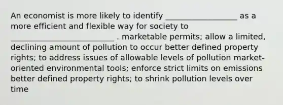 An economist is more likely to identify __________________ as a more efficient and flexible way for society to __________________________ . marketable permits; allow a limited, declining amount of pollution to occur better defined property rights; to address issues of allowable levels of pollution market-oriented environmental tools; enforce strict limits on emissions better defined property rights; to shrink pollution levels over time