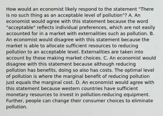 How would an economist likely respond to the statement "There is no such thing as an acceptable level of pollution"? A. An economist would agree with this statement because the word "acceptable" reflects individual preferences, which are not easily accounted for in a market with externalities such as pollution. B. An economist would disagree with this statement because the market is able to allocate sufficient resources to reducing pollution to an acceptable level. Externalities are taken into account by those making market choices. C. An economist would disagree with this statement because although reducing pollution has benefits, doing so also has costs. The optimal level of pollution is where the marginal benefit of reducing pollution just equals the marginal cost. D. An economist would agree with this statement because western countries have sufficient monetary resources to invest in pollution-reducing equipment. Further, people can change their consumer choices to eliminate pollution.