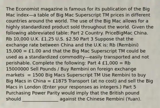 The Economist magazine is famous for its publication of the Big Mac index—a table of Big Mac Superscript TM prices in different countries around the world. The use of the Big Mac allows for a highly standardized product sold throughout the world. Given the following abbreviated​ table: Part 2 Country. PriceBigMac China. Rb​ 10,000 U.K. £1.25 U.S. ​2.50 Part 3 Suppose that the exchange rate between China and the U.K​ is: Rb​ (Rembini) 15,000​ = £1.00 and that the Big Mac Superscript TM could be used as a standardized commodity—easily transported and not perishable. Complete the​ following: Part 4 £​1,000 = Rb 15000000 Sell Pounds​ / Buy Rembini on foreign exchange markets ​ = 1500 Big Macs Superscript TM Use Rembini to buy Big Macs in China ​= £1875 Transport​ (at no​ cost) and sell the Big Macs in London ​(Enter your responses as​ integers.) Part 5 Purchasing Power Parity would imply that the British pound should ________________ against the Chinese Rembini​ (Yuan).