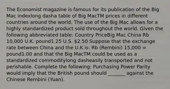 The Economist magazine is famous for its publication of the Big Mac indexlong dasha table of Big MacTM prices in different countries around the world. The use of the Big Mac allows for a highly standardized product sold throughout the world. Given the following abbreviated​ table: Country PriceBig Mac China Rb​ 10,000 U.K. pound1.25 U.S. ​2.50 Suppose that the exchange rate between China and the U.K​ is: Rb​ (Rembini) 15,000​ = pound1.00 and that the Big MacTM could be used as a standardized commoditylong dasheasily transported and not perishable. Complete the​ following: Purchasing Power Parity would imply that the British pound should _______ against the Chinese Rembini​ (Yuan).