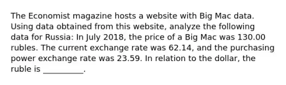 The Economist magazine hosts a website with Big Mac data. Using data obtained from this​ website, analyze the following data for Russia​: In July​ 2018, the price of a Big Mac was 130.00 rubles. The current exchange rate was 62.14​, and the purchasing power exchange rate was 23.59. In relation to the​ dollar, the ruble is __________.