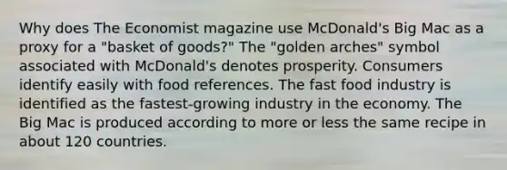 Why does The Economist magazine use McDonald's Big Mac as a proxy for a "basket of goods?" The "golden arches" symbol associated with McDonald's denotes prosperity. Consumers identify easily with food references. The fast food industry is identified as the fastest-growing industry in the economy. The Big Mac is produced according to more or less the same recipe in about 120 countries.