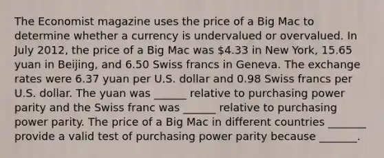 The Economist magazine uses the price of a Big Mac to determine whether a currency is undervalued or overvalued. In July​ 2012, the price of a Big Mac was​ 4.33 in New​ York, 15.65 yuan in​ Beijing, and 6.50 Swiss francs in Geneva. The exchange rates were 6.37 yuan per U.S. dollar and 0.98 Swiss francs per U.S. dollar. The yuan was​ ______ relative to purchasing power parity and the Swiss franc was​ ______ relative to purchasing power parity. The price of a Big Mac in different countries​ _______ provide a valid test of purchasing power parity because​ _______.