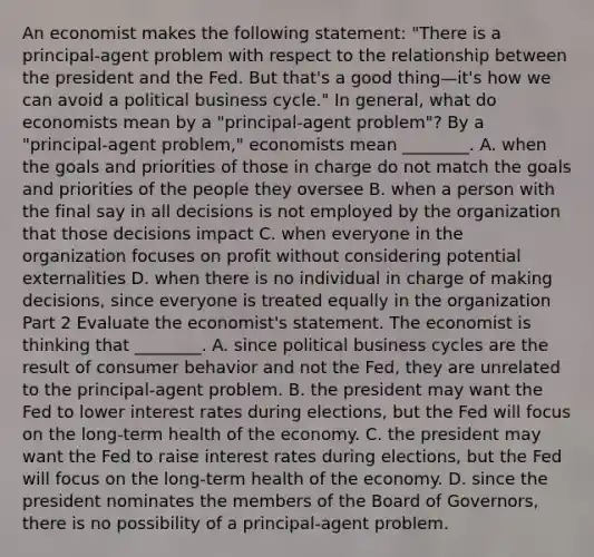 An economist makes the following​ statement: "There is a principal-agent problem with respect to the relationship between the president and the Fed. But​ that's a good thing—​it's how we can avoid a political business​ cycle." In​ general, what do economists mean by a ​"principal-agent ​problem"? By a ​"principal-agent ​problem," economists mean​ ________. A. when the goals and priorities of those in charge do not match the goals and priorities of the people they oversee B. when a person with the final say in all decisions is not employed by the organization that those decisions impact C. when everyone in the organization focuses on profit without considering potential externalities D. when there is no individual in charge of making​ decisions, since everyone is treated equally in the organization Part 2 Evaluate the​ economist's statement. The economist is thinking that​ ________. A. since political business cycles are the result of consumer behavior and not the​ Fed, they are unrelated to the principal-agent problem. B. the president may want the Fed to lower interest rates during​ elections, but the Fed will focus on the​ long-term health of the economy. C. the president may want the Fed to raise interest rates during​ elections, but the Fed will focus on the​ long-term health of the economy. D. since the president nominates the members of the Board of​ Governors, there is no possibility of a principal-agent problem.