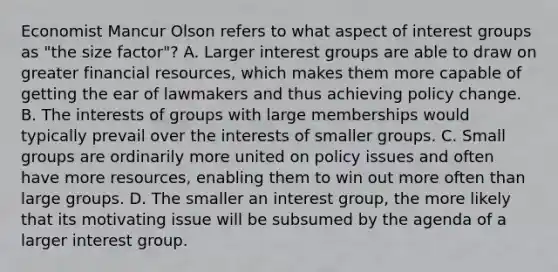 Economist Mancur Olson refers to what aspect of interest groups as "the size factor"? A. Larger interest groups are able to draw on greater financial resources, which makes them more capable of getting the ear of lawmakers and thus achieving policy change. B. The interests of groups with large memberships would typically prevail over the interests of smaller groups. C. Small groups are ordinarily more united on policy issues and often have more resources, enabling them to win out more often than large groups. D. The smaller an interest group, the more likely that its motivating issue will be subsumed by the agenda of a larger interest group.