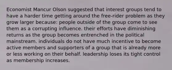 Economist Mancur Olson suggested that interest groups tend to have a harder time getting around the free-rider problem as they grow larger because: people outside of the group come to see them as a corrupting influence. their efforts have diminishing returns as the group becomes entrenched in the political mainstream. individuals do not have much incentive to become active members and supporters of a group that is already more or less working on their behalf. leadership loses its tight control as membership increases.