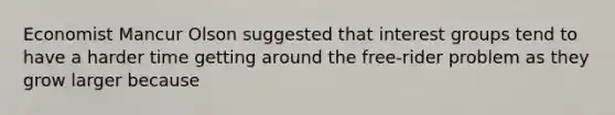 Economist Mancur Olson suggested that interest groups tend to have a harder time getting around the free-rider problem as they grow larger because