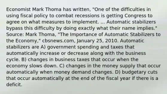 Economist Mark Thoma has​ written, "One of the difficulties in using fiscal policy to combat recessions is getting Congress to agree on what measures to implement. ... Automatic stabilizers bypass this difficulty by doing exactly what their name​ implies." ​Source: Mark​ Thoma, "The Importance of Automatic Stabilizers to the​ Economy," cbsnews.com​, January​ 25, 2010. Automatic stabilizers are A) government spending and taxes that automatically increase or decrease along with the business cycle. B) changes in business taxes that occur when the economy slows down. C) changes in the money supply that occur automatically when money demand changes. D) budgetary cuts that occur automatically at the end of the fiscal year if there is a deficit.