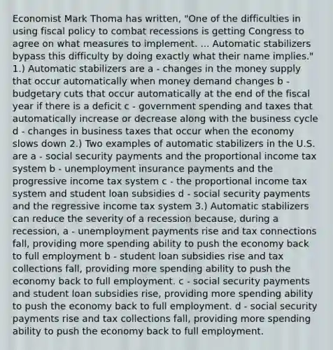 Economist Mark Thoma has​ written, "One of the difficulties in using fiscal policy to combat recessions is getting Congress to agree on what measures to implement. ... Automatic stabilizers bypass this difficulty by doing exactly what their name​ implies." 1.) Automatic stabilizers are a - changes in the money supply that occur automatically when money demand changes b - budgetary cuts that occur automatically at the end of the fiscal year if there is a deficit c - government spending and taxes that automatically increase or decrease along with the business cycle d - changes in business taxes that occur when the economy slows down 2.) Two examples of automatic stabilizers in the U.S. are a - social security payments and the proportional income tax system b - unemployment insurance payments and the progressive income tax system c - the proportional income tax system and student loan subsidies d - social security payments and the regressive income tax system 3.) Automatic stabilizers can reduce the severity of a recession because, during a recession, a - unemployment payments rise and tax connections fall, providing more spending ability to push the economy back to full employment b - student loan subsidies rise and tax collections​ fall, providing more spending ability to push the economy back to full employment. c - social security payments and student loan subsidies​ rise, providing more spending ability to push the economy back to full employment. d - social security payments rise and tax collections​ fall, providing more spending ability to push the economy back to full employment.