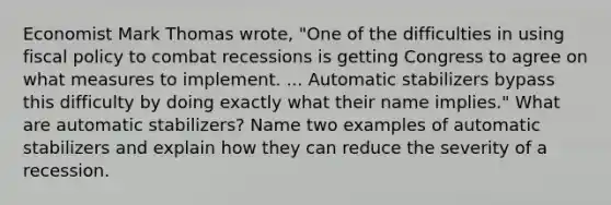 Economist Mark Thomas wrote, "One of the difficulties in using fiscal policy to combat recessions is getting Congress to agree on what measures to implement. ... Automatic stabilizers bypass this difficulty by doing exactly what their name implies." What are automatic stabilizers? Name two examples of automatic stabilizers and explain how they can reduce the severity of a recession.