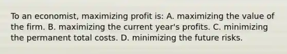 To an economist, maximizing profit is: A. maximizing the value of the firm. B. maximizing the current year's profits. C. minimizing the permanent total costs. D. minimizing the future risks.