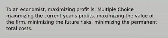 To an economist, maximizing profit is: Multiple Choice maximizing the current year's profits. maximizing the value of the firm. minimizing the future risks. minimizing the permanent total costs.