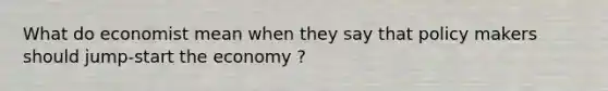 What do economist mean when they say that policy makers should jump-start the economy ?