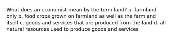 What does an economist mean by the term land? a. farmland only b. food crops grown on farmland as well as the farmland itself c. goods and services that are produced from the land d. all natural resources used to produce goods and services