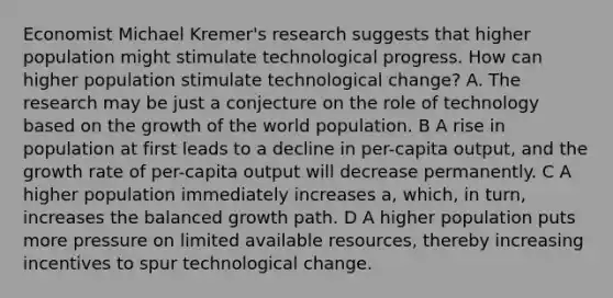 Economist Michael Kremer's research suggests that higher population might stimulate technological progress. How can higher population stimulate technological change? A. The research may be just a conjecture on the role of technology based on the growth of the world population. B A rise in population at first leads to a decline in per-capita output, and the growth rate of per-capita output will decrease permanently. C A higher population immediately increases a, which, in turn, increases the balanced growth path. D A higher population puts more pressure on limited available resources, thereby increasing incentives to spur technological change.