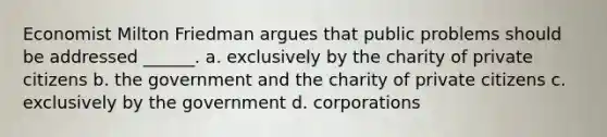 Economist Milton Friedman argues that public problems should be addressed ______. a. exclusively by the charity of private citizens b. the government and the charity of private citizens c. exclusively by the government d. corporations