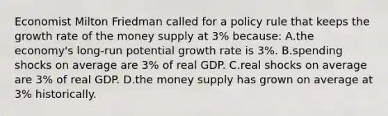 Economist Milton Friedman called for a policy rule that keeps the growth rate of the money supply at 3% because: A.the economy's long-run potential growth rate is 3%. B.spending shocks on average are 3% of real GDP. C.real shocks on average are 3% of real GDP. D.the money supply has grown on average at 3% historically.