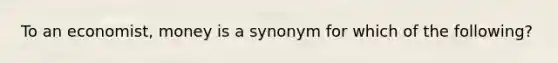 To an economist, money is a synonym for which of the following?