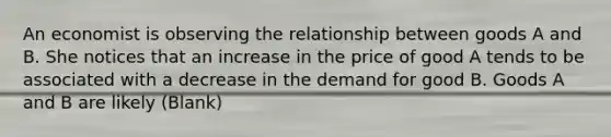 An economist is observing the relationship between goods A and B. She notices that an increase in the price of good A tends to be associated with a decrease in the demand for good B. Goods A and B are likely (Blank)