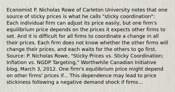 Economist P. Nicholas Rowe of Carleton University notes that one source of sticky prices is what he calls​ "sticky coordination": Each individual firm can adjust its price​ easily, but one​ firm's equilibrium price depends on the prices it expects other firms to set. And it is difficult for all firms to coordinate a change in all their prices. Each firm does not know whether the other firms will change their​ prices, and each waits for the others to go first. ​ Source: P. Nicholas​ Rowe, "Sticky Prices vs. Sticky​ Coordination; Inflation vs. NGDP​ Targeting," Worthwhile Canadian Initiative​ blog, March​ 3, 2012. One​ firm's equilibrium price might depend on other​ firms' prices if... This dependence may lead to price stickiness following a negative demand shock if firms...