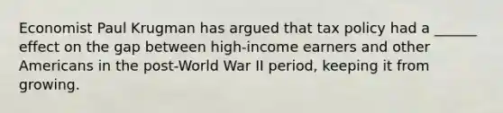 Economist Paul Krugman has argued that tax policy had a ______ effect on the gap between high-income earners and other Americans in the post-World War II period, keeping it from growing.