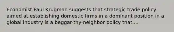 Economist Paul Krugman suggests that strategic trade policy aimed at establishing domestic firms in a dominant position in a global industry is a beggar-thy-neighbor policy that....