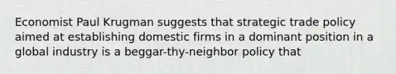 Economist Paul Krugman suggests that strategic trade policy aimed at establishing domestic firms in a dominant position in a global industry is a beggar-thy-neighbor policy that