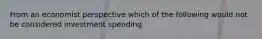 From an economist perspective which of the following would not be considered investment spending