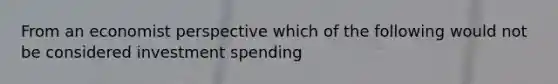 From an economist perspective which of the following would not be considered investment spending