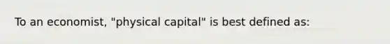 To an economist, "physical capital" is best defined as: