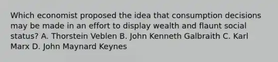 Which economist proposed the idea that consumption decisions may be made in an effort to display wealth and flaunt social status? A. Thorstein Veblen B. John Kenneth Galbraith C. Karl Marx D. John Maynard Keynes