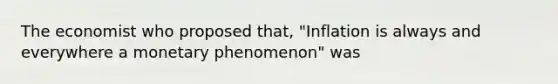 The economist who proposed that, "Inflation is always and everywhere a monetary phenomenon" was