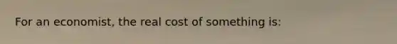 For an economist, the real cost of something is: