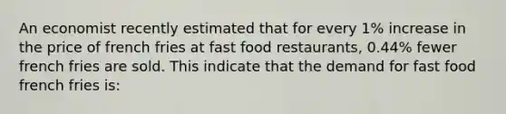 An economist recently estimated that for every 1% increase in the price of french fries at fast food restaurants, 0.44% fewer french fries are sold. This indicate that the demand for fast food french fries is: