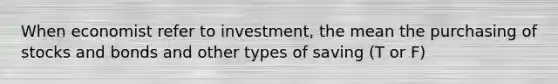 When economist refer to investment, the mean the purchasing of stocks and bonds and other types of saving (T or F)