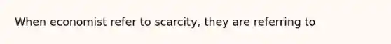 When economist refer to scarcity, they are referring to