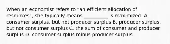 When an economist refers to "an efficient allocation of resources", she typically means __________ is maximized. A. consumer surplus, but not producer surplus B. producer surplus, but not consumer surplus C. the sum of consumer and producer surplus D. consumer surplus minus producer surplus