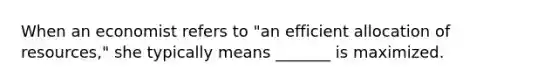 When an economist refers to "an efficient allocation of resources," she typically means _______ is maximized.