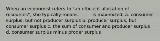 When an economist refers to "an efficient allocation of resources", she typically means______ is maximized. a. consumer surplus, but not producer surplus b. producer surplus, but consumer surplus c. the sum of consumer and producer surplus d. consumer surplus minus proder surplus